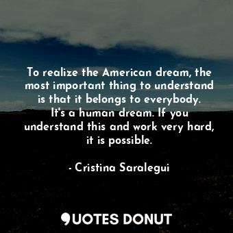To realize the American dream, the most important thing to understand is that it belongs to everybody. It&#39;s a human dream. If you understand this and work very hard, it is possible.
