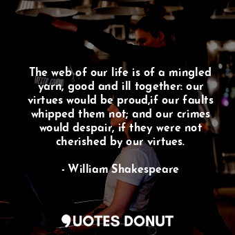 The web of our life is of a mingled yarn, good and ill together: our virtues would be proud,if our faults whipped them not; and our crimes would despair, if they were not cherished by our virtues.