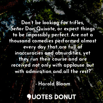 Don’t be looking for trifles, Señor Don Quixote, or expect things to be impossibly perfect. Are not a thousand comedies performed almost every day that are full of inaccuracies and absurdities, yet they run their course and are received not only with applause but with admiration and all the rest?