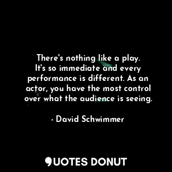 There&#39;s nothing like a play. It&#39;s so immediate and every performance is different. As an actor, you have the most control over what the audience is seeing.