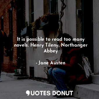 It is possible to read too many novels. Henry Tileny, Northanger Abbey