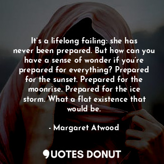 It’s a lifelong failing: she has never been prepared. But how can you have a sense of wonder if you’re prepared for everything? Prepared for the sunset. Prepared for the moonrise. Prepared for the ice storm. What a flat existence that would be.