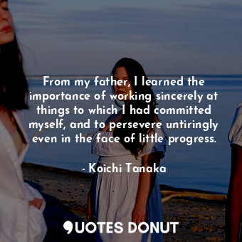  From my father, I learned the importance of working sincerely at things to which... - Koichi Tanaka - Quotes Donut