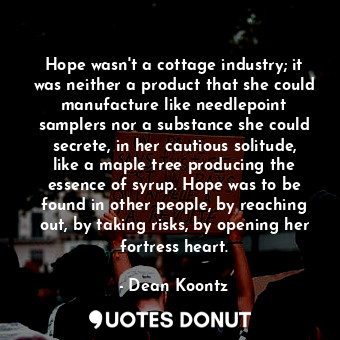 Hope wasn't a cottage industry; it was neither a product that she could manufacture like needlepoint samplers nor a substance she could secrete, in her cautious solitude, like a maple tree producing the essence of syrup. Hope was to be found in other people, by reaching out, by taking risks, by opening her fortress heart.