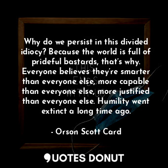 Why do we persist in this divided idiocy? Because the world is full of prideful bastards, that’s why. Everyone believes they’re smarter than everyone else, more capable than everyone else, more justified than everyone else. Humility went extinct a long time ago.