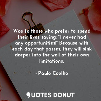 Woe to those who prefer to spend their lives saying: “I never had any opportunities!” Because with each day that passes, they will sink deeper into the well of their own limitations,