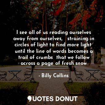 I see all of us reading ourselves away from ourselves,   straining in circles of light to find more light  until the line of words becomes a trail of crumbs  that we follow across a page of fresh snow