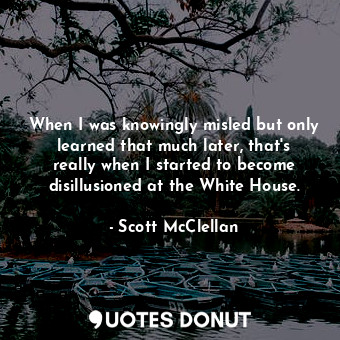 When I was knowingly misled but only learned that much later, that&#39;s really when I started to become disillusioned at the White House.