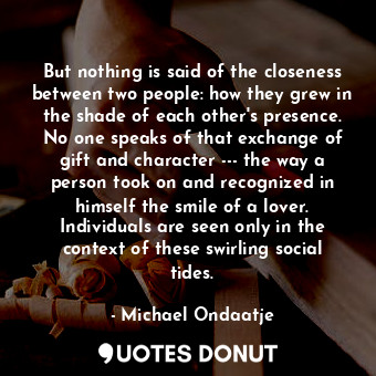  But nothing is said of the closeness between two people: how they grew in the sh... - Michael Ondaatje - Quotes Donut