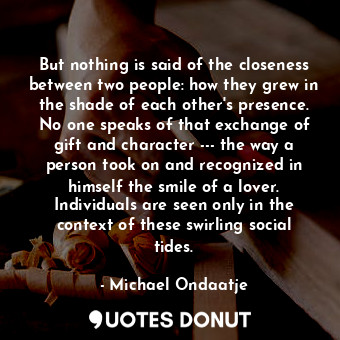 But nothing is said of the closeness between two people: how they grew in the shade of each other's presence. No one speaks of that exchange of gift and character --- the way a person took on and recognized in himself the smile of a lover. Individuals are seen only in the context of these swirling social tides.