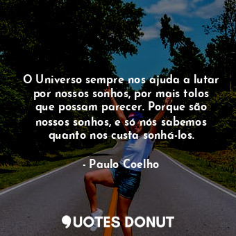 O Universo sempre nos ajuda a lutar por nossos sonhos, por mais tolos que possam parecer. Porque são nossos sonhos, e só nós sabemos quanto nos custa sonhá-los.