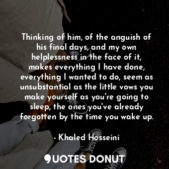  Thinking of him, of the anguish of his final days, and my own helplessness in th... - Khaled Hosseini - Quotes Donut