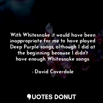 With Whitesnake it would have been inappropriate for me to have played Deep Purple songs, although I did at the beginning because I didn&#39;t have enough Whitesnake songs.