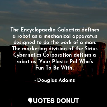 The Encyclopaedia Galactica defines a robot as a mechanical apparatus designed to do the work of a man. The marketing division of the Sirius Cybernetics Corporation defines a robot as ‘Your Plastic Pal Who’s Fun To Be With’.