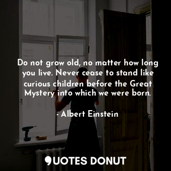 Do not grow old, no matter how long you live. Never cease to stand like curious children before the Great Mystery into which we were born.