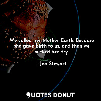We called her Mother Earth. Because she gave birth to us, and then we sucked her dry.