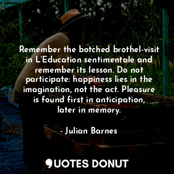 Remember the botched brothel-visit in L’Education sentimentale and remember its lesson. Do not participate: happiness lies in the imagination, not the act. Pleasure is found first in anticipation, later in memory.