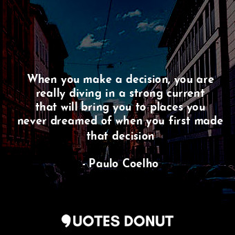 When you make a decision, you are really diving in a strong current that will bring you to places you never dreamed of when you first made that decision