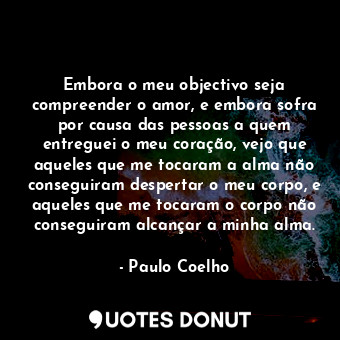 Embora o meu objectivo seja compreender o amor, e embora sofra por causa das pessoas a quem entreguei o meu coração, vejo que aqueles que me tocaram a alma não conseguiram despertar o meu corpo, e aqueles que me tocaram o corpo não conseguiram alcançar a minha alma.