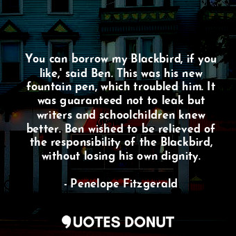 You can borrow my Blackbird, if you like,' said Ben. This was his new fountain pen, which troubled him. It was guaranteed not to leak but writers and schoolchildren knew better. Ben wished to be relieved of the responsibility of the Blackbird, without losing his own dignity.