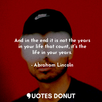 And in the end it is not the years in your life that count, it's the life in your years.