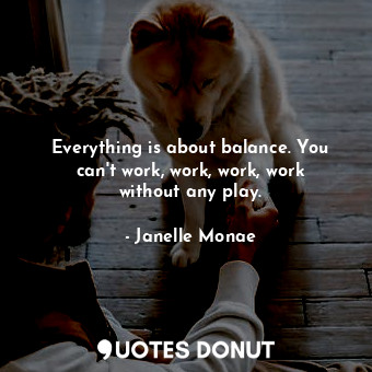 Everything is about balance. You can&#39;t work, work, work, work without any play.