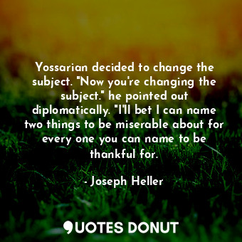 Yossarian decided to change the subject. "Now you're changing the subject." he pointed out diplomatically. "I'll bet I can name two things to be miserable about for every one you can name to be thankful for.