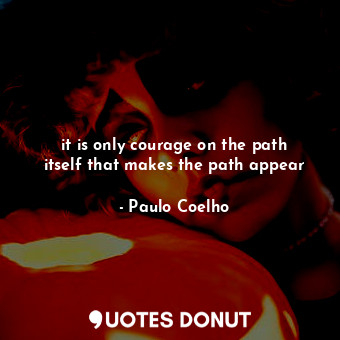 it is only courage on the path itself that makes the path appear