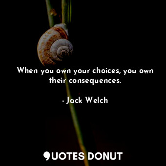 When you own your choices, you own their consequences.