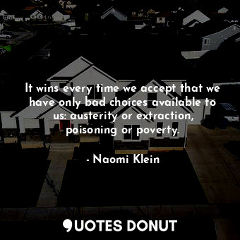 It wins every time we accept that we have only bad choices available to us: austerity or extraction, poisoning or poverty.