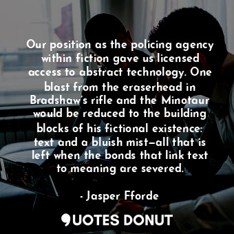 Our position as the policing agency within fiction gave us licensed access to abstract technology. One blast from the eraserhead in Bradshaw’s rifle and the Minotaur would be reduced to the building blocks of his fictional existence: text and a bluish mist—all that is left when the bonds that link text to meaning are severed.