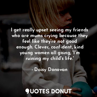  I get really upset seeing my friends who are mums crying because they feel like ... - Daisy Donovan - Quotes Donut