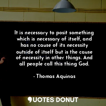 It is necessary to posit something which is necessary of itself, and has no cause of its necessity outside of itself but is the cause of necessity in other things. And all people call this thing God.