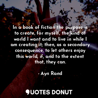 In a book of fiction the purpose is to create, for myself, the kind of world I want and to live in while I am creating it; then, as a secondary consequence, to let others enjoy this world, if, and to the extent that, they can.