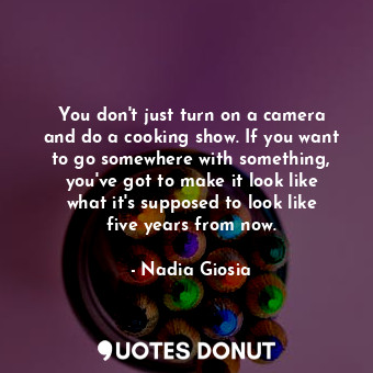 You don&#39;t just turn on a camera and do a cooking show. If you want to go somewhere with something, you&#39;ve got to make it look like what it&#39;s supposed to look like five years from now.