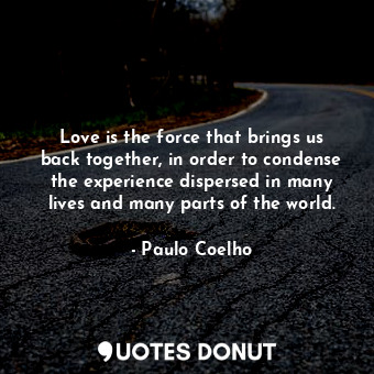 Love is the force that brings us back together, in order to condense the experience dispersed in many lives and many parts of the world.