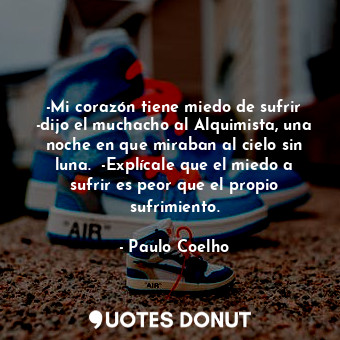 -Mi corazón tiene miedo de sufrir -dijo el muchacho al Alquimista, una noche en que miraban al cielo sin luna.  -Explícale que el miedo a sufrir es peor que el propio sufrimiento.