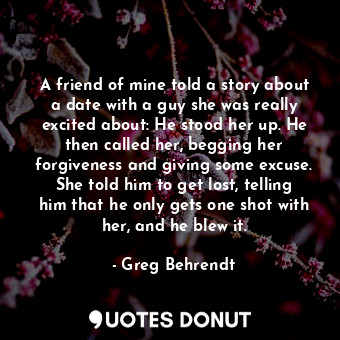 A friend of mine told a story about a date with a guy she was really excited about: He stood her up. He then called her, begging her forgiveness and giving some excuse. She told him to get lost, telling him that he only gets one shot with her, and he blew it.