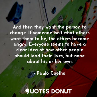 And then they want the person to change. If someone isn't what others want them to be, the others become angry. Everyone seems to have a clear idea of how other people should lead their lives, but none about his or her own.