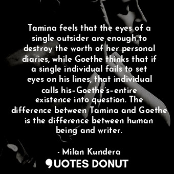 Tamina feels that the eyes of a single outsider are enough to destroy the worth of her personal diaries, while Goethe thinks that if a single individual fails to set eyes on his lines, that individual calls his–Goethe’s–entire existence into question. The difference between Tamina and Goethe is the difference between human being and writer.
