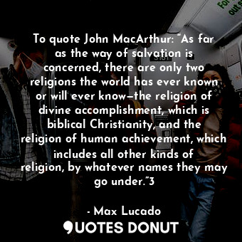 To quote John MacArthur: “As far as the way of salvation is concerned, there are only two religions the world has ever known or will ever know—the religion of divine accomplishment, which is biblical Christianity, and the religion of human achievement, which includes all other kinds of religion, by whatever names they may go under.”3