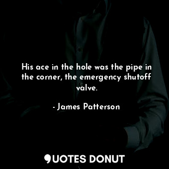 His ace in the hole was the pipe in the corner, the emergency shutoff valve.