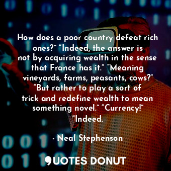 How does a poor country defeat rich ones?” “Indeed, the answer is not by acquiring wealth in the sense that France has it.” “Meaning vineyards, farms, peasants, cows?” “But rather to play a sort of trick and redefine wealth to mean something novel.” “Currency!” “Indeed.