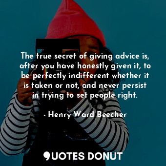 The true secret of giving advice is, after you have honestly given it, to be perfectly indifferent whether it is taken or not, and never persist in trying to set people right.