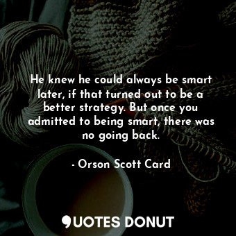 He knew he could always be smart later, if that turned out to be a better strategy. But once you admitted to being smart, there was no going back.