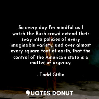 So every day I&#39;m mindful as I watch the Bush crowd extend their sway into po... - Todd Gitlin - Quotes Donut