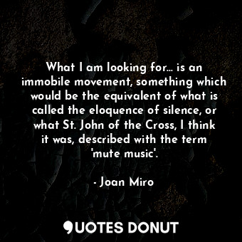 What I am looking for... is an immobile movement, something which would be the equivalent of what is called the eloquence of silence, or what St. John of the Cross, I think it was, described with the term &#39;mute music&#39;.