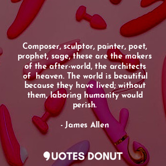 Composer, sculptor, painter, poet, prophet, sage, these are the makers of the after-world, the architects of  heaven. The world is beautiful because they have lived; without them, laboring humanity would perish.
