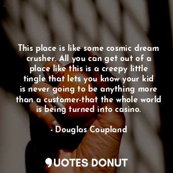 This place is like some cosmic dream crusher. All you can get out of a place like this is a creepy little tingle that lets you know your kid is never going to be anything more than a customer-that the whole world is being turned into casino.