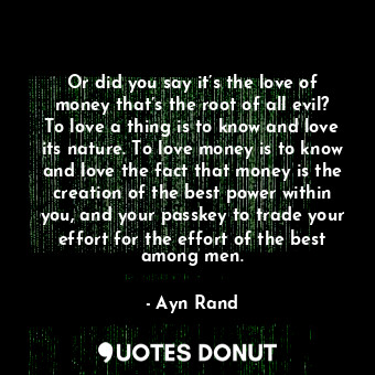 Or did you say it’s the love of money that’s the root of all evil? To love a thing is to know and love its nature. To love money is to know and love the fact that money is the creation of the best power within you, and your passkey to trade your effort for the effort of the best among men.